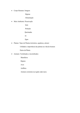    Corpo Humano: Imagem

                      Higiene

                      Alimentação

   Meio Ambiente: Preservação

                      Solo

                      Poluição

                      Queimadas

                      Ar

                      Água

   Plantas: Tipos de Plantas (terrestres, aquáticas, aéreas)

             Utilidade e importância das plantas na vida do homem

             Partes da Planta

   Animais: Vertebrados e invertebrados

               Mamíferos

               Répteis

               Aves

               Anfíbios

               Animais existentes na região onde mora
 