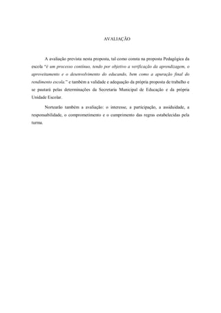 AVALIAÇÃO



         A avaliação prevista nesta proposta, tal como consta na proposta Pedagógica da
escola “é um processo contínuo, tendo por objetivo a verificação da aprendizagem, o
aproveitamento e o desenvolvimento do educando, bem como a apuração final do
rendimento escola.” e também a validade e adequação da própria proposta de trabalho e
se pautará pelas determinações da Secretaria Municipal de Educação e da própria
Unidade Escolar.

         Nortearão também a avaliação: o interesse, a participação, a assiduidade, a
responsabilidade, o comprometimento e o cumprimento das regras estabelecidas pela
turma.
 