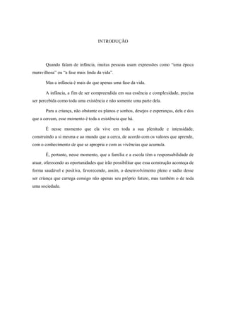 INTRODUÇÃO




       Quando falam de infância, muitas pessoas usam expressões como “uma época
maravilhosa” ou “a fase mais linda da vida”.

       Mas a infância é mais do que apenas uma fase da vida.

       A infância, a fim de ser compreendida em sua essência e complexidade, precisa
ser percebida como toda uma existência e não somente uma parte dela.

       Para a criança, não obstante os planos e sonhos, desejos e esperanças, dela e dos
que a cercam, esse momento é toda a existência que há.

       É nesse momento que ela vive em toda a sua plenitude e intensidade,
construindo a si mesma e ao mundo que a cerca, de acordo com os valores que aprende,
com o conhecimento de que se apropria e com as vivências que acumula.

       É, portanto, nesse momento, que a família e a escola têm a responsabilidade de
atuar, oferecendo as oportunidades que irão possibilitar que essa construção aconteça de
forma saudável e positiva, favorecendo, assim, o desenvolvimento pleno e sadio desse
ser criança que carrega consigo não apenas seu próprio futuro, mas também o de toda
uma sociedade.
 