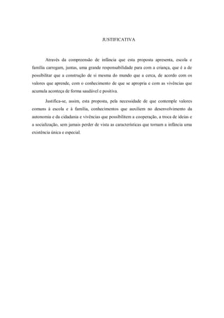 JUSTIFICATIVA



       Através da compreensão de infância que esta proposta apresenta, escola e
família carregam, juntas, uma grande responsabilidade para com a criança, que é a de
possibilitar que a construção de si mesma do mundo que a cerca, de acordo com os
valores que aprende, com o conhecimento de que se apropria e com as vivências que
acumula aconteça de forma saudável e positiva.

       Justifica-se, assim, esta proposta, pela necessidade de que contemple valores
comuns à escola e à família, conhecimentos que auxiliem no desenvolvimento da
autonomia e da cidadania e vivências que possibilitem a cooperação, a troca de ideias e
a socialização, sem jamais perder de vista as características que tornam a infância uma
existência única e especial.
 