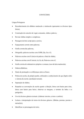 CONTEÙDOS



Língua Portuguesa

   Reconhecimento do alfabeto maiúsculo e minúsculo (apresentar os diversos tipos
    letras);

   Construção do conceito de vogal, consoante, sílaba e palavra;

   Revisar sílabas simples e complexas;

   Passagem da letra script para a cursiva;

   Espaçamento correto entre palavras;

   Grafia correta das palavras,

   Ortografia: palavras escritas com: R/RR, Qu, Gu e G;

   Palavras escritas com S (inicio de palavra e final de silaba);

   Palavras escritas com H inicial; ch, lh, nh; Palavras com u/l;

   Grafia correta de substantivos próprios e comuns; (uso da letra maiúscula);

   Ordem alfabética;

   Sinais de pontuação e as diferenças entre as frases;

   Prática de escrita, de próprio punho, utilizando o conhecimento de que dispõe sobre
    o sistema da escrita. (produção textual);

   Separação de silabas;

   Respeitar as convenções da escrita quanto a direção, letras com hastes para cima,
    letras com hastes para baixo; observar as margens, o termino da linha e os
    parágrafos;

   Uso de diversos gêneros textuais. (elaborar convites, avisos e cartões);

   Leitura e interpretação de textos de diversos gêneros. (fábulas, poemas, poesias e
    narrações);

   Identificar os personagens do texto;
 