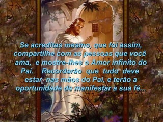 Se acreditas mesmo, que foi assim,
compartilhe com as pessoas que você
ama, e mostre-lhes o Amor infinito do
  Pai. Recordarão que tudo deve
   estar nas mãos do Pai, e terão a
 oportunidade de manifestar a sua fé...
 