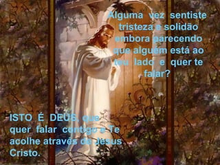 Alguma  vez  sentiste  
                        tristeza e solidão 
                       embora parecendo 
                       que alguém está ao
                       teu  lado  e  quer te 
                              falar? 



ISTO  É  DEUS, que  
quer  falar  contigo e Te 
acolhe através de Jesus 
Cristo.
 
