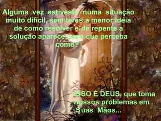 Alguma  vez  estiveste  numa  situação 
 muito difícil, sem teres a menor idéia 
   de como resolver e de repente a 
  solução aparece, sem que perceba 
                  como? 




                     ISSO É DEUS, que toma 
                     nossos problemas em 
                      Suas  Mãos...
 