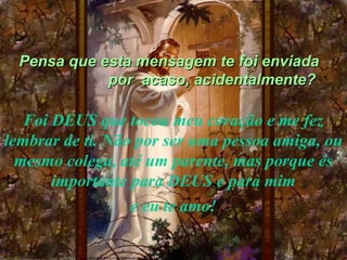 Pensa que esta mensagem te foi enviada
             por acaso, acidentalmente?

   Foi DEUS que tocou meu coração e me fez
lembrar de ti. Não por ser uma pessoa amiga, ou
  mesmo colega, até um parente, mas porque és
       importante para DEUS e para mim
                  e eu te amo!
 