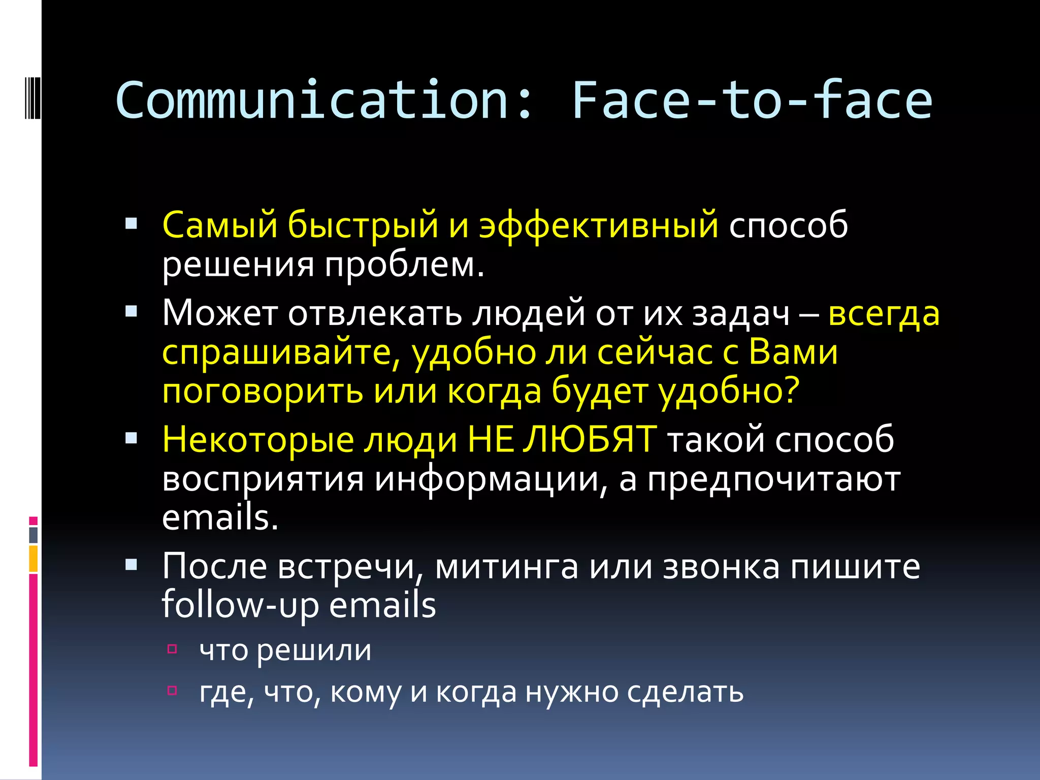 Communication: Face-to-face 
 Самый быстрый и эффективный способ 
решения проблем. 
 Может отвлекать людей от их задач – всегда 
спрашивайте, удобно ли сейчас с Вами 
поговорить или когда будет удобно? 
 Некоторые люди НЕ ЛЮБЯТ такой способ 
восприятия информации, а предпочитают 
emails. 
 После встречи, митинга или звонка пишите 
follow-up emails 
 что решили 
 где, что, кому и когда нужно сделать 
 