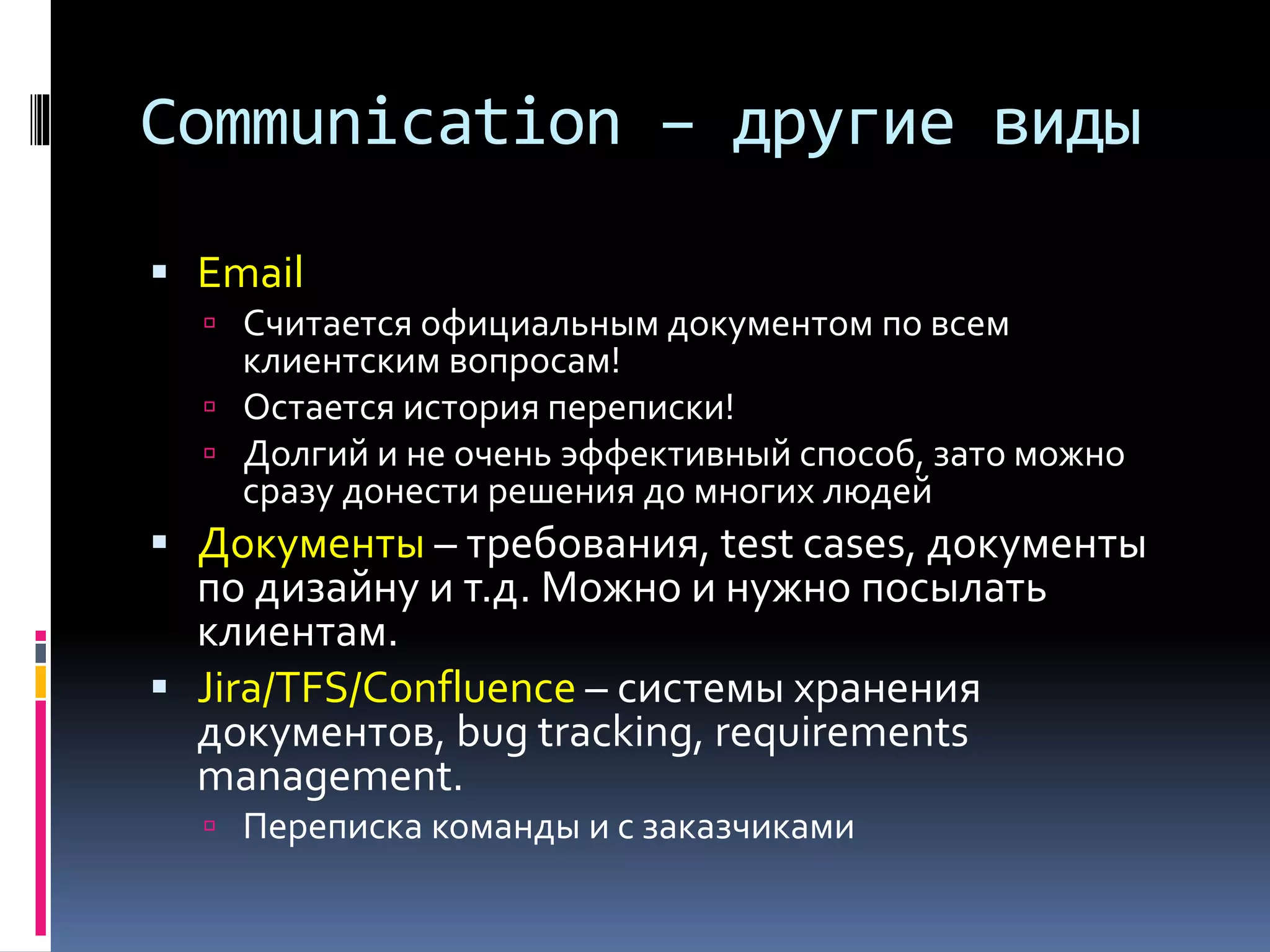 Communication – другие виды 
 Email 
 Считается официальным документом по всем 
клиентским вопросам! 
 Остается история переписки! 
 Долгий и не очень эффективный способ, зато можно 
сразу донести решения до многих людей 
 Документы – требования, test cases, документы 
по дизайну и т.д. Можно и нужно посылать 
клиентам. 
 Jira/TFS/Confluence – системы хранения 
документов, bug tracking, requirements 
management. 
 Переписка команды и с заказчиками 
 