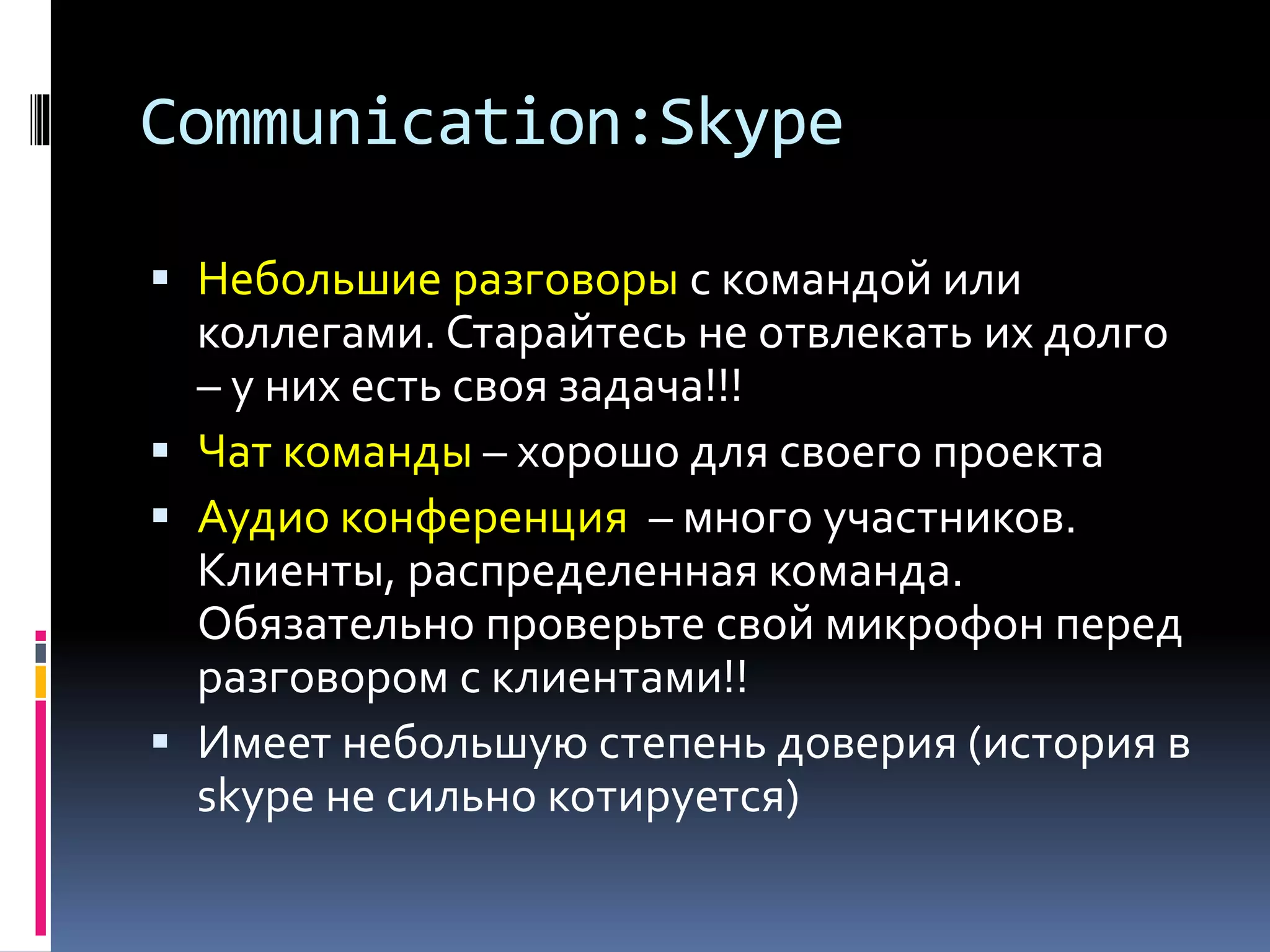 Communication:Skype 
 Небольшие разговоры с командой или 
коллегами. Старайтесь не отвлекать их долго 
– у них есть своя задача!!! 
 Чат команды – хорошо для своего проекта 
 Аудио конференция – много участников. 
Клиенты, распределенная команда. 
Обязательно проверьте свой микрофон перед 
разговором с клиентами!! 
 Имеет небольшую степень доверия (история в 
skype не сильно котируется) 
 