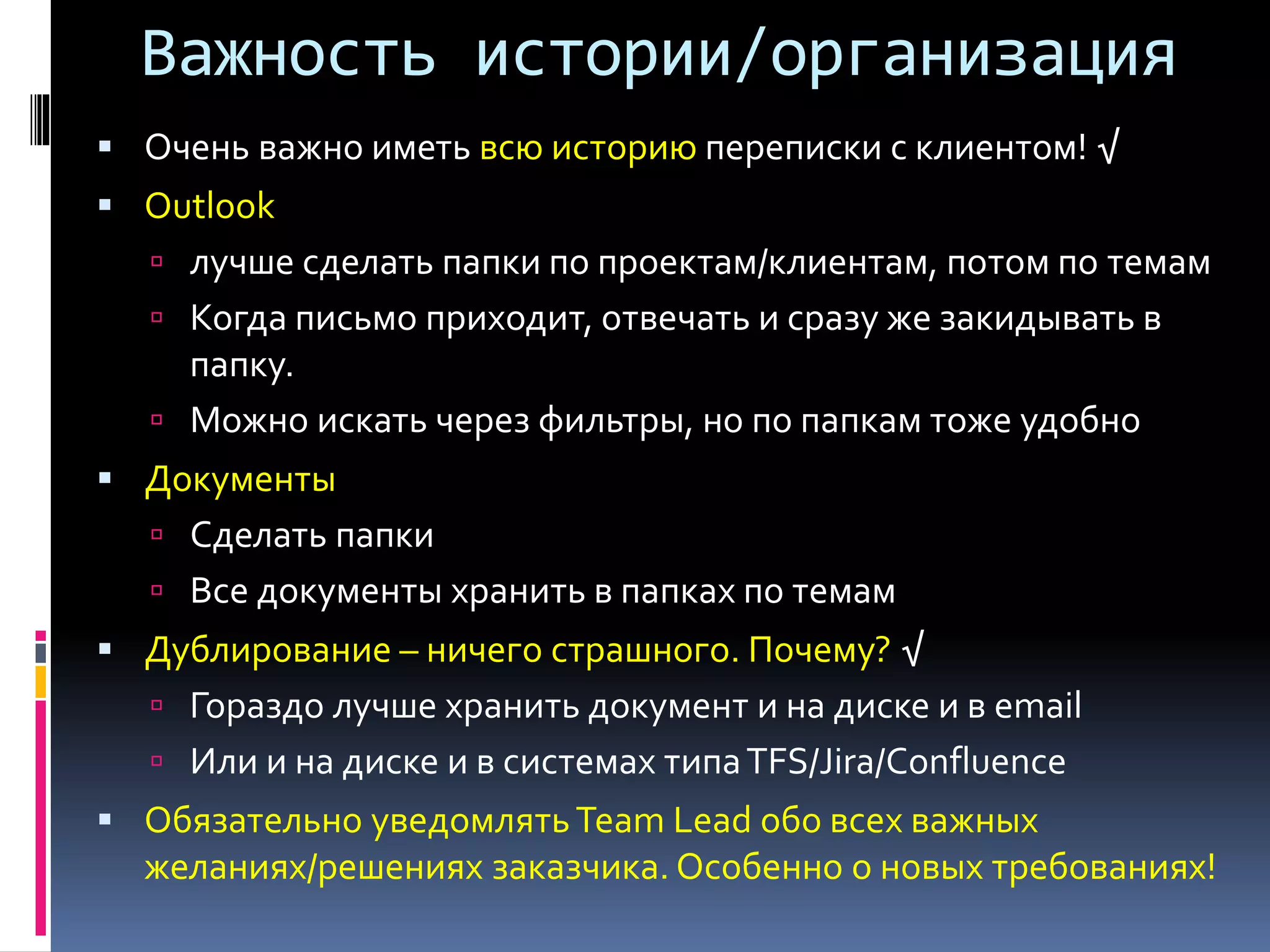 Важность истории/организация 
 Очень важно иметь всю историю переписки с клиентом! √ 
 Outlook 
 лучше сделать папки по проектам/клиентам, потом по темам 
 Когда письмо приходит, отвечать и сразу же закидывать в 
папку. 
 Можно искать через фильтры, но по папкам тоже удобно 
 Документы 
 Сделать папки 
 Все документы хранить в папках по темам 
 Дублирование – ничего страшного. Почему? √ 
 Гораздо лучше хранить документ и на диске и в email 
 Или и на диске и в системах типа TFS/Jira/Confluence 
 Обязательно уведомлять Team Lead обо всех важных 
желаниях/решениях заказчика. Особенно о новых требованиях! 
 