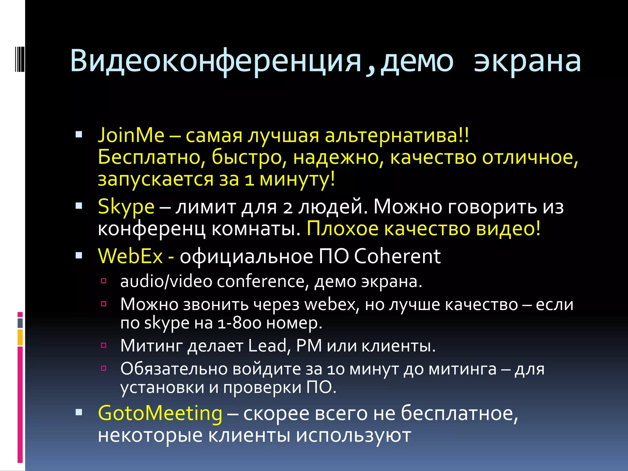Видеоконференция,демо экрана 
 JoinMe – самая лучшая альтернатива!! 
Бесплатно, быстро, надежно, качество отличное, 
запускается за 1 минуту! 
 Skype – лимит для 2 людей. Можно говорить из 
конференц комнаты. Плохое качество видео! 
 WebEx - официальное ПО Coherent 
 audio/video conference, демо экрана. 
 Можно звонить через webex, но лучше качество – если 
по skype на 1-800 номер. 
 Митинг делает Lead, PM или клиенты. 
 Обязательно войдите за 10 минут до митинга – для 
установки и проверки ПО. 
 GotoMeeting – скорее всего не бесплатное, 
некоторые клиенты используют 
 