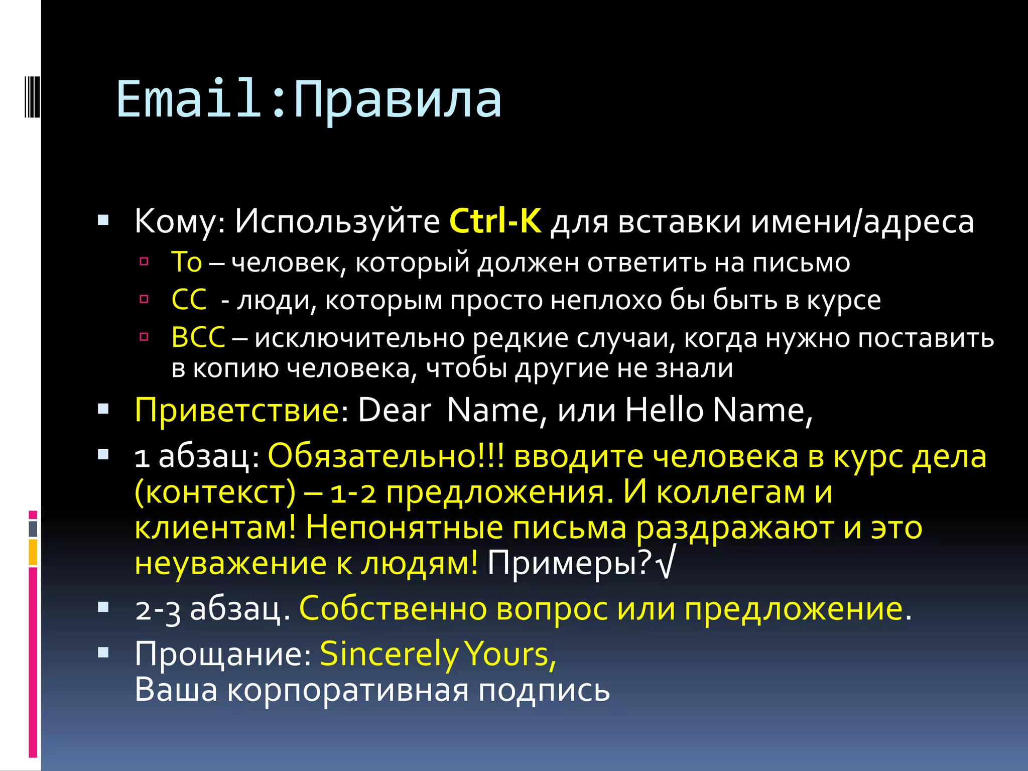 Email:Правила 
 Кому: Используйте Ctrl-K для вставки имени/адреса 
 To – человек, который должен ответить на письмо 
 СС - люди, которым просто неплохо бы быть в курсе 
 BCC – исключительно редкие случаи, когда нужно поставить 
в копию человека, чтобы другие не знали 
 Приветствие: Dear Name, или Hello Name, 
 1 абзац: Обязательно!!! вводите человека в курс дела 
(контекст) – 1-2 предложения. И коллегам и 
клиентам! Непонятные письма раздражают и это 
неуважение к людям! Примеры?√ 
 2-3 абзац. Собственно вопрос или предложение. 
 Прощание: Sincerely Yours, 
Ваша корпоративная подпись 
 