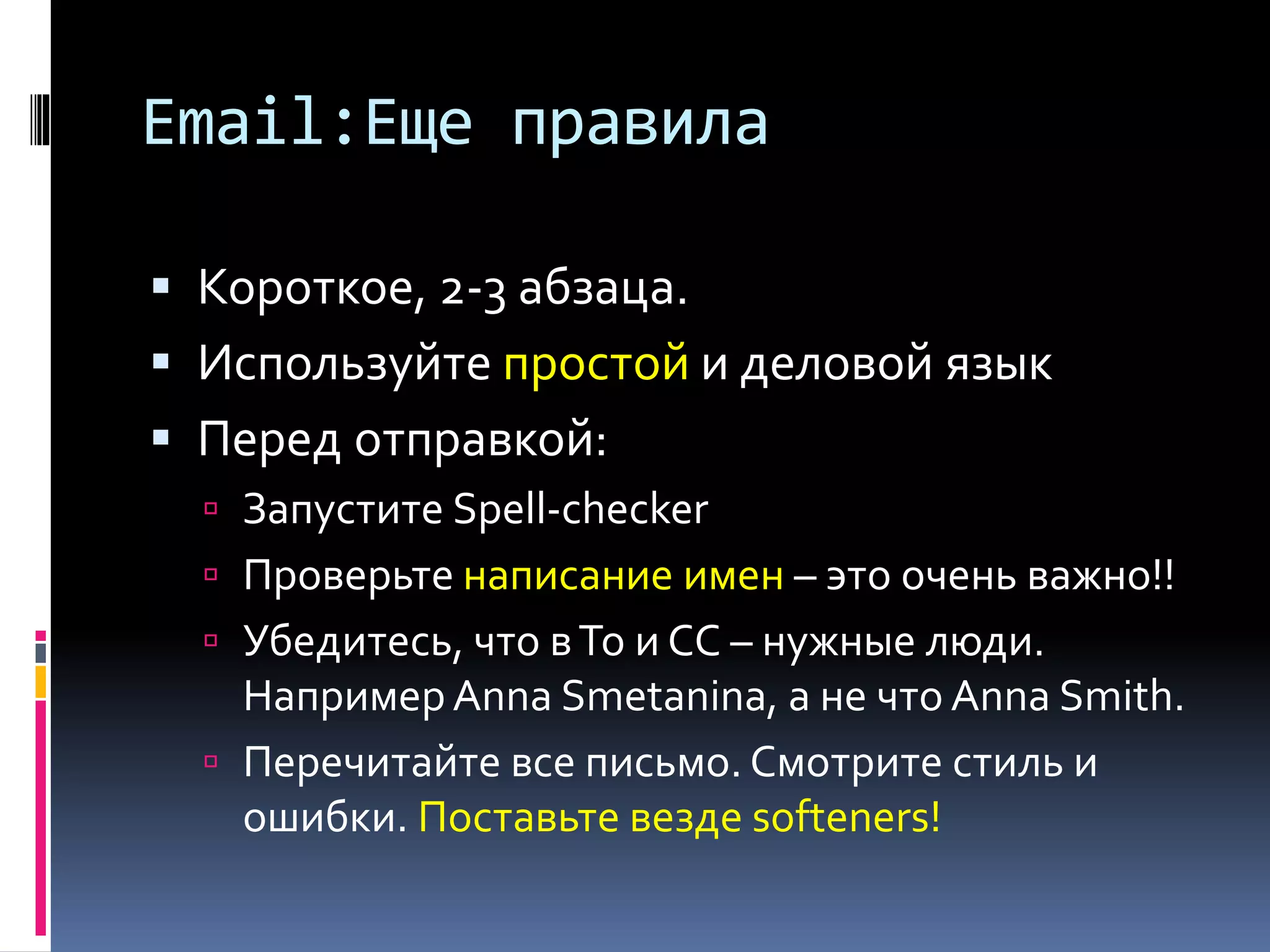Email:Еще правила 
 Короткое, 2-3 абзаца. 
 Используйте простой и деловой язык 
 Перед отправкой: 
 Перечитайте все письмо. Смотрите стиль и 
ошибки. Поставьте везде softeners! 
 Запустите Spell-checker 
 Проверьте написание имен – это очень важно!! 
 Убедитесь, что в To и СС – нужные люди. 
Например Anna Smetanina, а не что Anna Smith. 
 