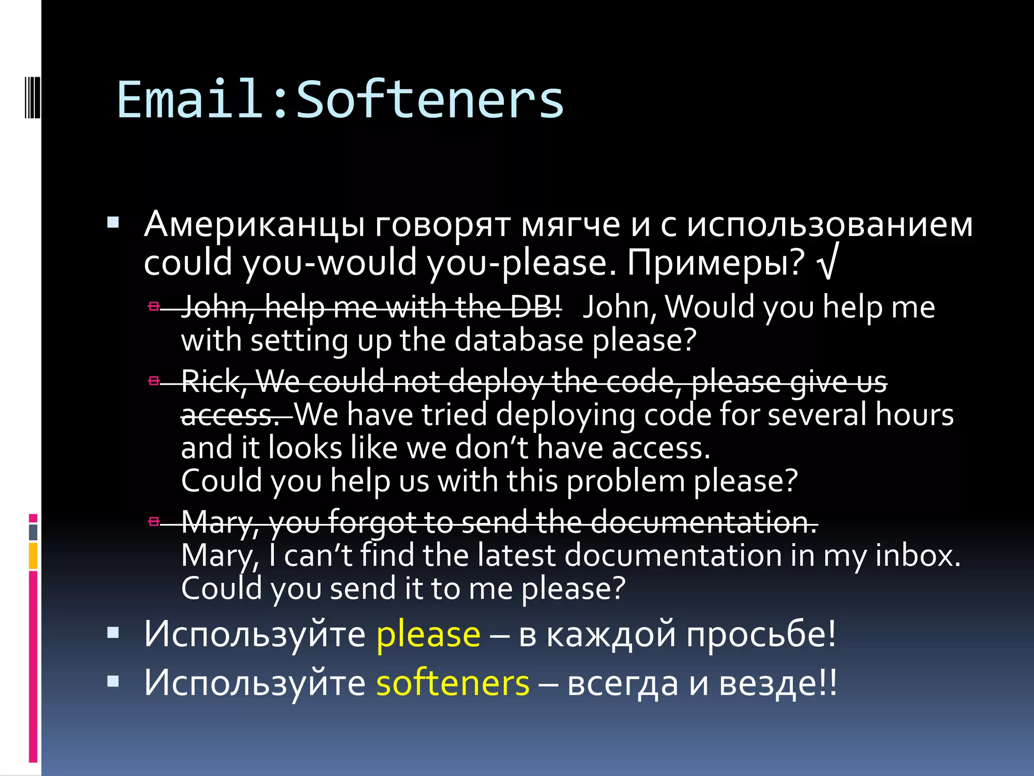 Email:Softeners 
 Американцы говорят мягче и с использованием 
could you-would you-please. Примеры? √ 
 John, help me with the DB! John, Would you help me 
with setting up the database please? 
 Rick, We could not deploy the code, please give us 
access. We have tried deploying code for several hours 
and it looks like we don’t have access. 
Could you help us with this problem (issue) please? 
 Mary, you forgot to send the documentation. 
Mary, I can’t find the latest documentation in my inbox. 
Could you send it to me please? 
 Используйте please – в каждой просьбе! 
 Используйте softeners – всегда и везде!! 
