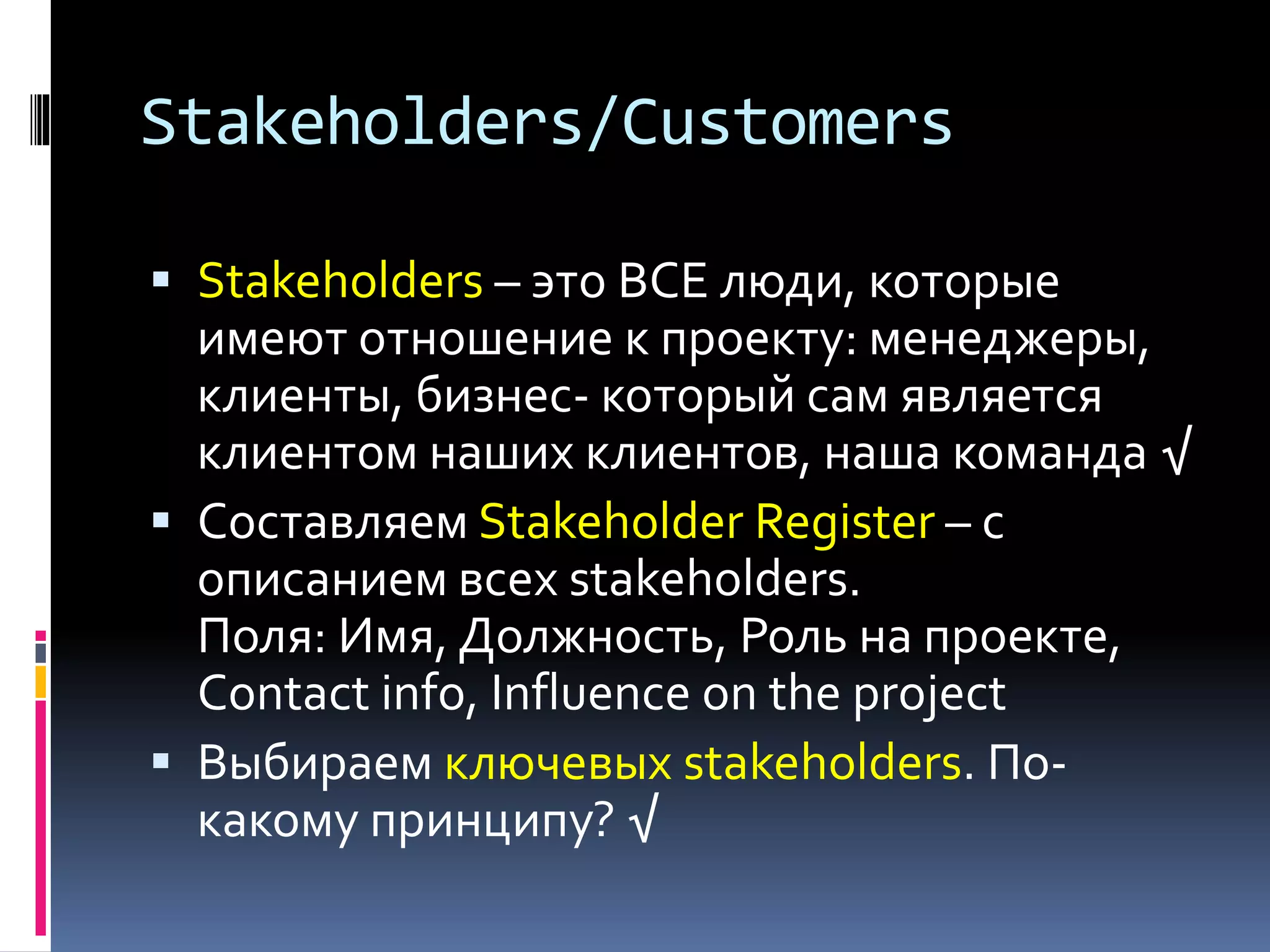 Stakeholders/Customers 
 Stakeholders – это ВСЕ люди, которые 
имеют отношение к проекту: менеджеры, 
клиенты, бизнес- который сам является 
клиентом наших клиентов, наша команда √ 
 Составляем Stakeholder Register – с 
описанием всех stakeholders. 
Поля: Имя, Должность, Роль на проекте, 
Contact info, Influence on the project 
 Выбираем ключевых stakeholders. По- 
какому принципу? √ 
 