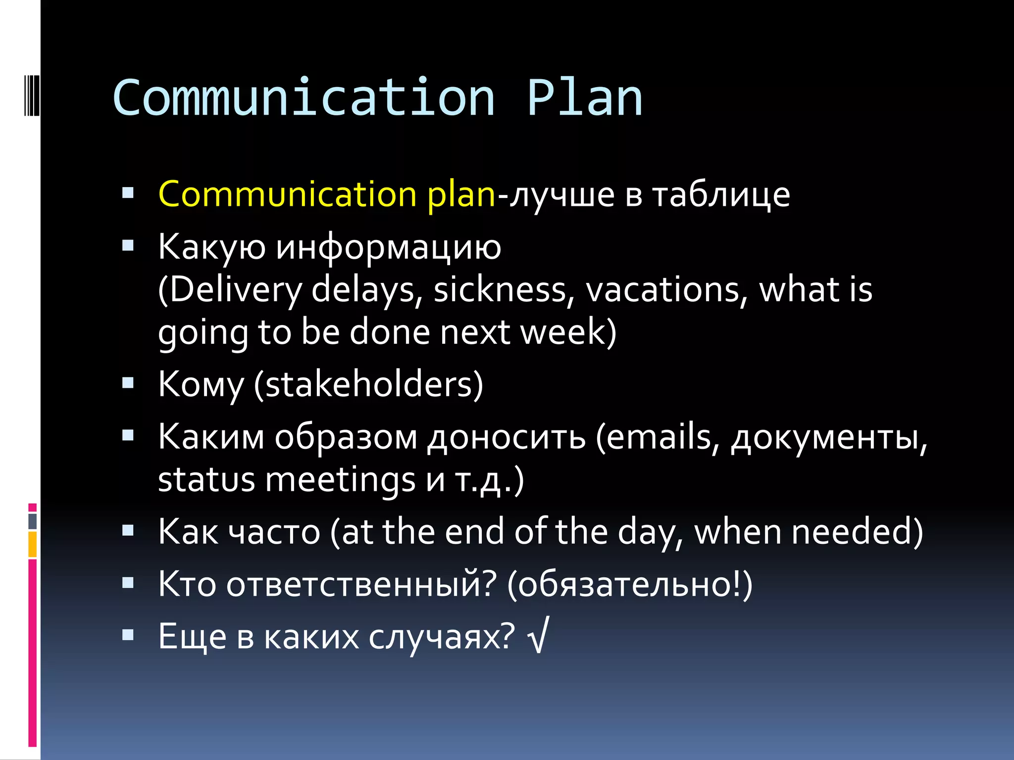 Communication Plan 
 Communication plan-лучше в таблице 
 Какую информацию 
(Delivery delays, sickness, vacations, what is 
going to be done next week) 
 Кому (stakeholders) 
 Каким образом доносить (emails, документы, 
status meetings и т.д.) 
 Как часто (at the end of the day, when needed) 
 Кто ответственный? (обязательно!) 
 Еще в каких случаях? √ 
 
