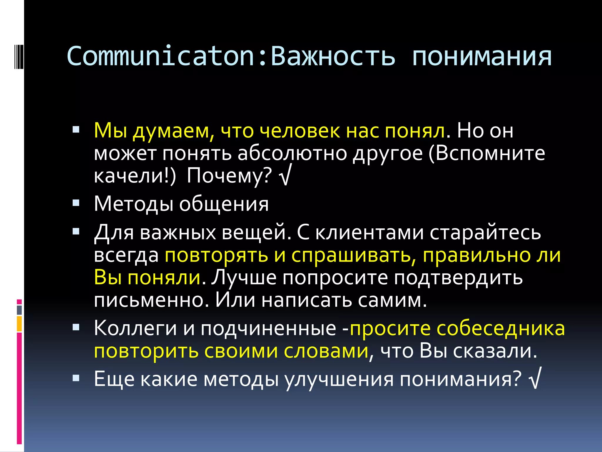 Communicaton:Важность понимания 
 Мы думаем, что человек нас понял. Но он 
может понять абсолютно другое (Вспомните 
качели!) Почему? √ 
 Методы общения 
 Для важных вещей. C клиентами старайтесь 
всегда повторять и спрашивать, правильно ли 
Вы поняли. Лучше попросите подтвердить 
письменно. Или написать самим. 
 Коллеги и подчиненные -просите собеседника 
повторить своими словами, что Вы сказали. 
 Еще какие методы улучшения понимания? √ 
 