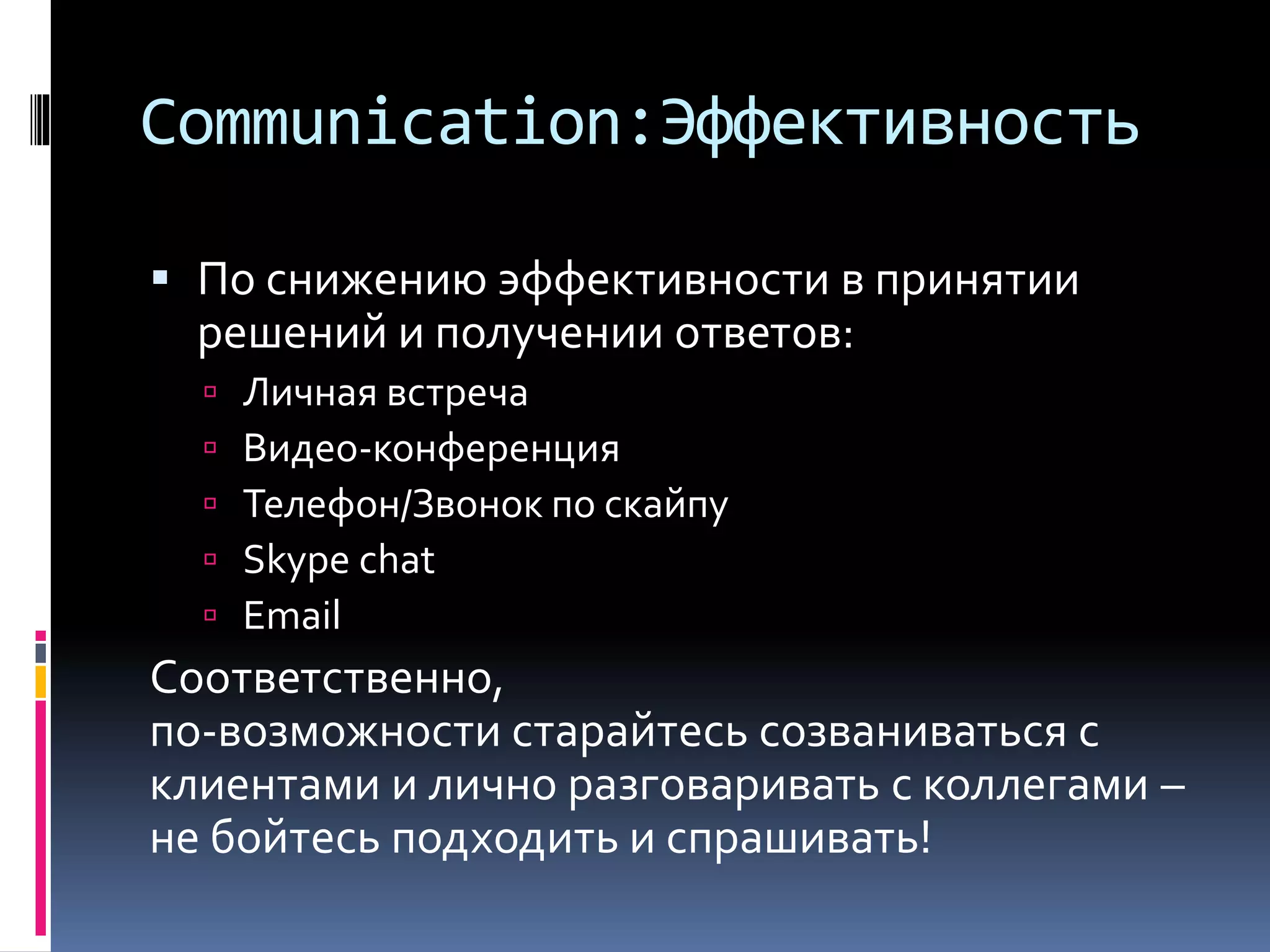 Communication:Эффективность 
 По снижению эффективности в принятии 
решений и получении ответов: 
 Личная встреча 
 Видео-конференция 
 Телефон/Звонок по скайпу 
 Skype chat 
 Email 
Соответственно, 
по-возможности старайтесь созваниваться с 
клиентами и лично разговаривать с коллегами – 
не бойтесь подходить и спрашивать! 
 