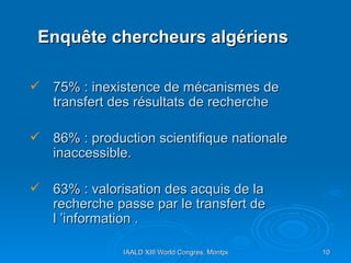 Enquête chercheurs algériens 75% : inexistence de mécanismes de transfert des résultats de recherche 86% : production scientifique nationale inaccessible. 63% : valorisation des acquis de la recherche passe par le transfert de l ’information .  