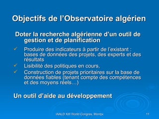 Objectifs de l’Observatoire algérien  Doter la recherche algérienne d’un outil de gestion et de planification Produire des indicateurs à partir de l’existant : bases de données des projets, des experts et des résultats Lisibilité des politiques en cours,  Construction de projets prioritaires sur la base de données fiables (tenant compte des compétences et des moyens réels…) Un outil d’aide au développement  