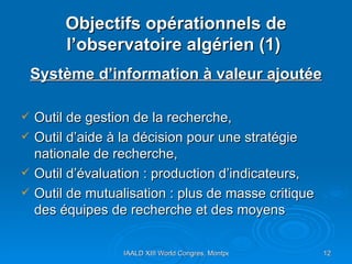 Objectifs opérationnels de l’observatoire algérien (1)  Système d’information à valeur ajoutée Outil de gestion de la recherche, Outil d’aide à la décision pour une stratégie nationale de recherche,  Outil d’évaluation : production d’indicateurs,  Outil de mutualisation : plus de masse critique des équipes de recherche et des moyens 
