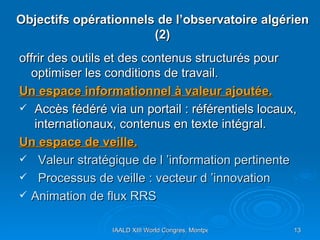 Objectifs opérationnels de l’observatoire algérien (2) offrir des outils et des contenus structurés pour optimiser les conditions de travail. Un espace informationnel à valeur ajoutée. Accès fédéré via un portail : référentiels locaux,  internationaux, contenus en texte intégral. Un espace de veille. Valeur stratégique de l ’information pertinente  Processus de veille : vecteur d ’innovation Animation de flux RRS  