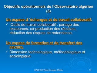 Objectifs opérationnels de l’Observatoire algérien (3) Un espace d ’échanges et de travail collaboratif. Outils de travail collaboratif : partage des ressources, co-production des résultats, réduction des risques de redondance. Un espace de formation et de transfert des savoirs. Dimension technologique, méthodologique et sociologique. 