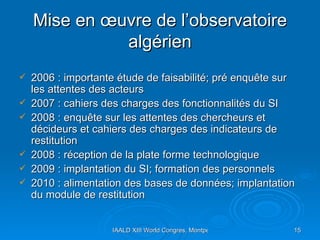 Mise en œuvre de l’observatoire algérien 2006 : importante étude de faisabilité; pré enquête sur les attentes des acteurs  2007 : cahiers des charges des fonctionnalités du SI 2008 : enquête sur les attentes des chercheurs et décideurs et cahiers des charges des indicateurs de restitution  2008 : réception de la plate forme technologique  2009 : implantation du SI; formation des personnels  2010 : alimentation des bases de données; implantation du module de restitution 