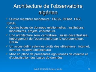 Architecture de l’observatoire algérien Quatre membres fondateurs : ENSA, INRAA, ENV, ISMAL Quatre bases de données relationnelles : institutions, laboratoires, projets, chercheurs. Une architecture semi centralisée : saisie décentralisée, hébergement de l’observatoire par le coordonnateur, ENSA Un accès défini selon les droits des utilisateurs : internet, intranet, réservé (indicateurs) Mise en place de procédures rigoureuses de collecte et d’actualisation des bases de données  