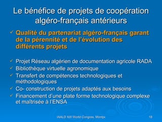 Le bénéfice de projets de coopération algéro-français antérieurs Qualité du partenariat algéro-français garant de la pérennité et de l’évolution des différents projets Projet Réseau algérien de documentation agricole RADA Bibliothèque virtuelle agronomique Transfert de compétences technologiques et méthodologiques  Co- construction de projets adaptés aux besoins Financement d’une plate forme technologique complexe et maîtrisée à l’ENSA 