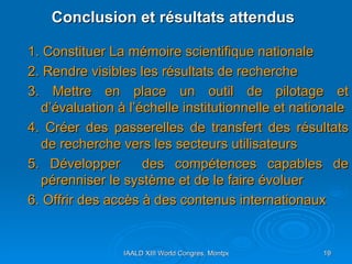 Conclusion et résultats attendus 1. Constituer La mémoire scientifique nationale 2. Rendre visibles les résultats de recherche  3. Mettre en place un outil de pilotage et d’évaluation à l’échelle institutionnelle et nationale  4. Créer des passerelles de transfert des résultats de recherche vers les secteurs utilisateurs  5. Développer  des compétences capables de pérenniser le système et de le faire évoluer 6. Offrir des accès à des contenus internationaux  