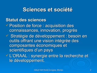Sciences et société   Statut des sciences  Position de force : acquisition des connaissances, innovation, progrès Stratégie de développement : besoin en outils offrant une vision intégrée des composantes économiques et scientifiques d’un pays L’ORAAL : synergie entre la recherche et le développement. 