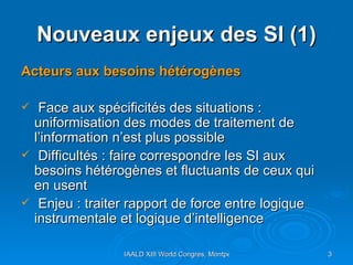 Nouveaux enjeux des SI (1) Acteurs aux besoins hétérogènes Face aux spécificités des situations : uniformisation des modes de traitement de l’information n’est plus possible Difficultés : faire correspondre les SI aux besoins hétérogènes et fluctuants de ceux qui en usent Enjeu : traiter rapport de force entre logique instrumentale et logique d’intelligence 