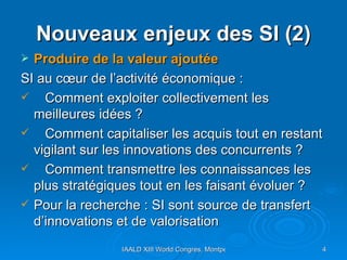 Nouveaux enjeux des SI (2) Produire de la valeur ajoutée SI au cœur de l’activité économique :  Comment exploiter collectivement les  meilleures idées ?  Comment capitaliser les acquis tout en restant vigilant sur les innovations des concurrents ?  Comment transmettre les connaissances les plus stratégiques tout en les faisant évoluer ?  Pour la recherche : SI sont source de transfert d’innovations et de valorisation  