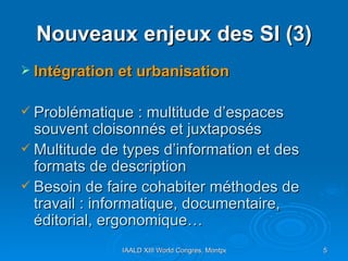 Nouveaux enjeux des SI (3) Intégration et urbanisation Problématique : multitude d’espaces souvent cloisonnés et juxtaposés Multitude de types d’information et des formats de description Besoin de faire cohabiter méthodes de travail : informatique, documentaire, éditorial, ergonomique…  