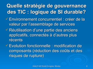 Quelle stratégie de gouvernance des TIC : logique de SI durable? Environnement concurrentiel : créer de la valeur par l’assemblage de services Réutilisation d’une partie des anciens applicatifs, connectés à d’autres plus récents Evolution fonctionnelle : modification de composants (réduction des coûts et des risques de rupture)  