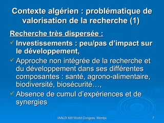 Contexte algérien : problématique de valorisation de la recherche (1)   Recherche très dispersée : Investissements : peu/pas d’impact sur le développement,  Approche non intégrée de la recherche et du développement dans ses différentes composantes : santé, agrono-alimentaire, biodiversité, biosécurité…, Absence de cumul d’expériences et de synergies 