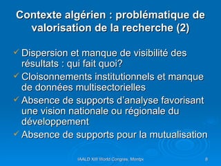 Contexte algérien : problématique de valorisation de la recherche (2) Dispersion et manque de visibilité des résultats : qui fait quoi? Cloisonnements institutionnels et manque de données multisectorielles  Absence de supports d’analyse favorisant une vision nationale ou régionale du développement  Absence de supports pour la mutualisation 