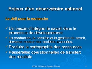 Enjeux d’un observatoire national  Le défi pour la recherche Un besoin d’intégrer le savoir dans le processus de développement La production, le contrôle et la gestion du savoir, devenus moteur des sociétés avancées,  Produire la cartographie des ressources Passerelles opérationnelles de transfert des résultats 