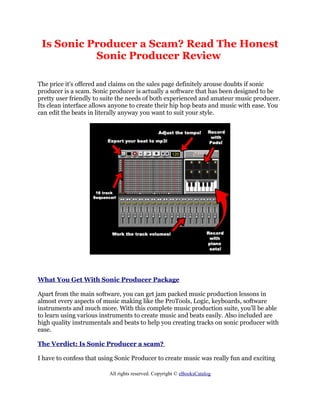 Is Sonic Producer a Scam? Read The Honest
           Sonic Producer Review

The price it's offered and claims on the sales page definitely arouse doubts if sonic
producer is a scam. Sonic producer is actually a software that has been designed to be
pretty user friendly to suite the needs of both experienced and amateur music producer.
Its clean interface allows anyone to create their hip hop beats and music with ease. You
can edit the beats in literally anyway you want to suit your style.




What You Get With Sonic Producer Package

Apart from the main software, you can get jam packed music production lessons in
almost every aspects of music making like the ProTools, Logic, keyboards, software
instruments and much more. With this complete music production suite, you'll be able
to learn using various instruments to create music and beats easily. Also included are
high quality instrumentals and beats to help you creating tracks on sonic producer with
ease.

The Verdict: Is Sonic Producer a scam?

I have to confess that using Sonic Producer to create music was really fun and exciting

                          All rights reserved. Copyright © eBooksCatalog
 