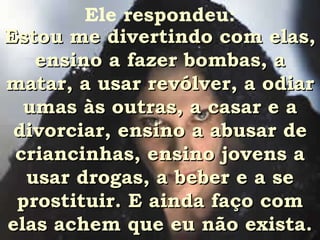Ele respondeu: Estou me divertindo com elas, ensino a fazer bombas, a matar, a usar revólver, a odiar umas às outras, a casar e a divorciar, ensino a abusar de criancinhas, ensino jovens a usar drogas, a beber e a se prostituir. E ainda faço com elas achem que eu não exista. 