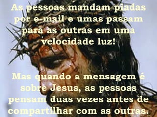 As pessoas mandam piadas
por e-mail e umas passam
  para as outras em uma
      velocidade luz!


 Mas quando a mensagem é
  sobre Jesus, as pessoas
pensam duas vezes antes de
compartilhar com as outras.
 