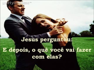 Jesus perguntou:
E depois, o quê você vai fazer
          com elas?
 