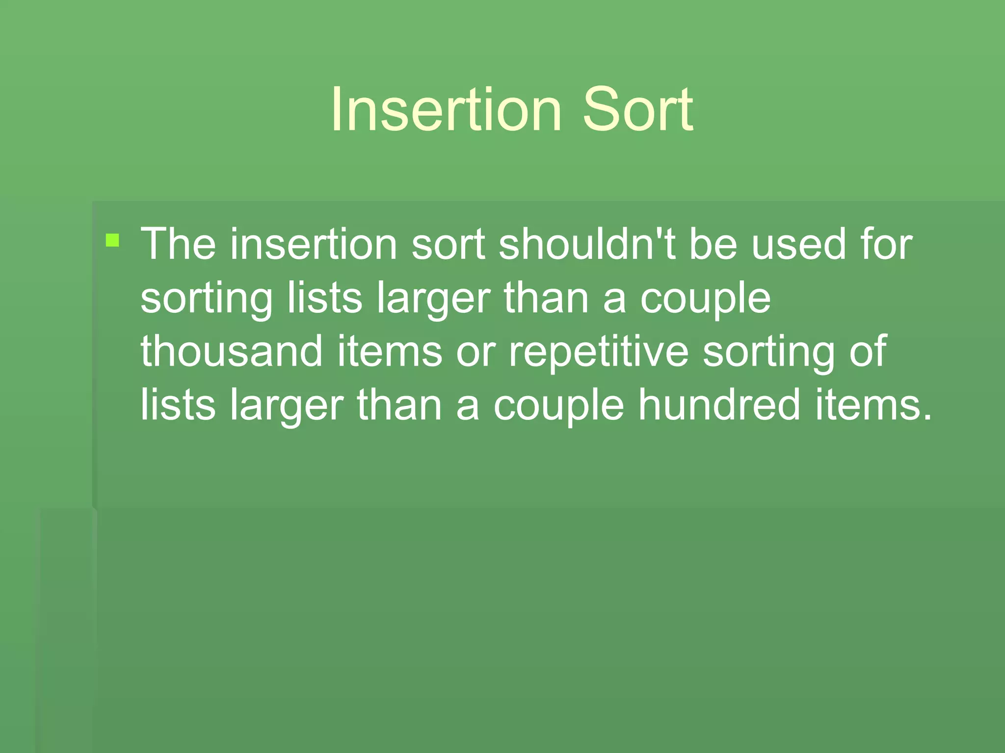 Insertion Sort The insertion sort shouldn't be used for sorting lists larger than a couple thousand items or repetitive sorting of lists larger than a couple hundred items. 