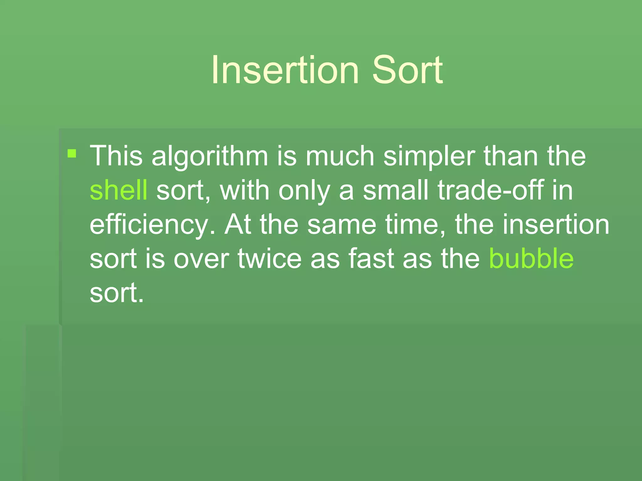 Insertion Sort This algorithm is much simpler than the  shell  sort, with only a small trade-off in efficiency. At the same time, the insertion sort is over twice as fast as the  bubble  sort. 