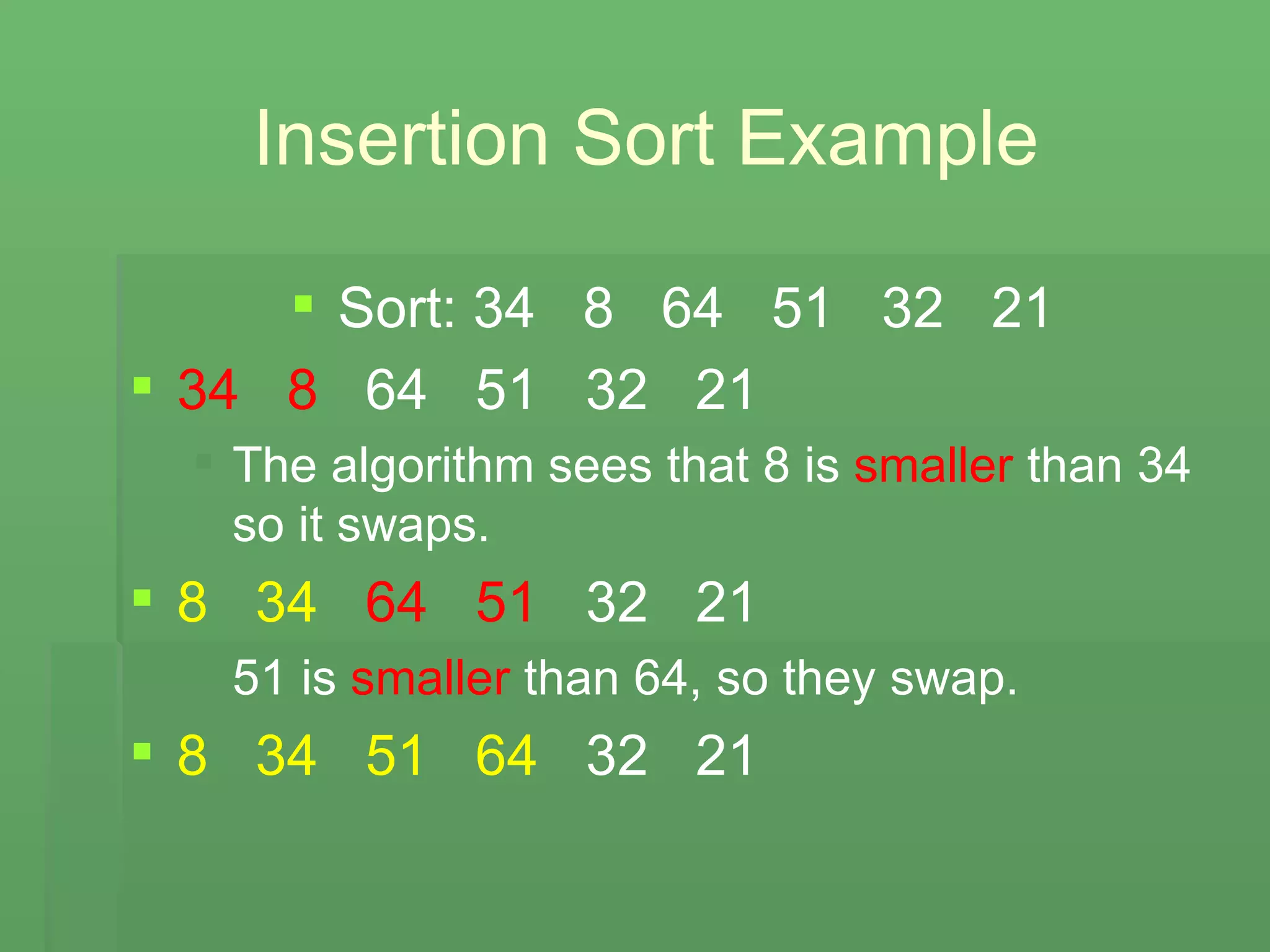 Insertion Sort Example Sort: 34  8  64  51  32  21 34   8   64  51  32  21 The algorithm sees that 8 is  smaller  than 34 so it swaps. 8   34   64   51   32  21 51 is  smaller  than 64, so they swap. 8   34   51   64   32  21 