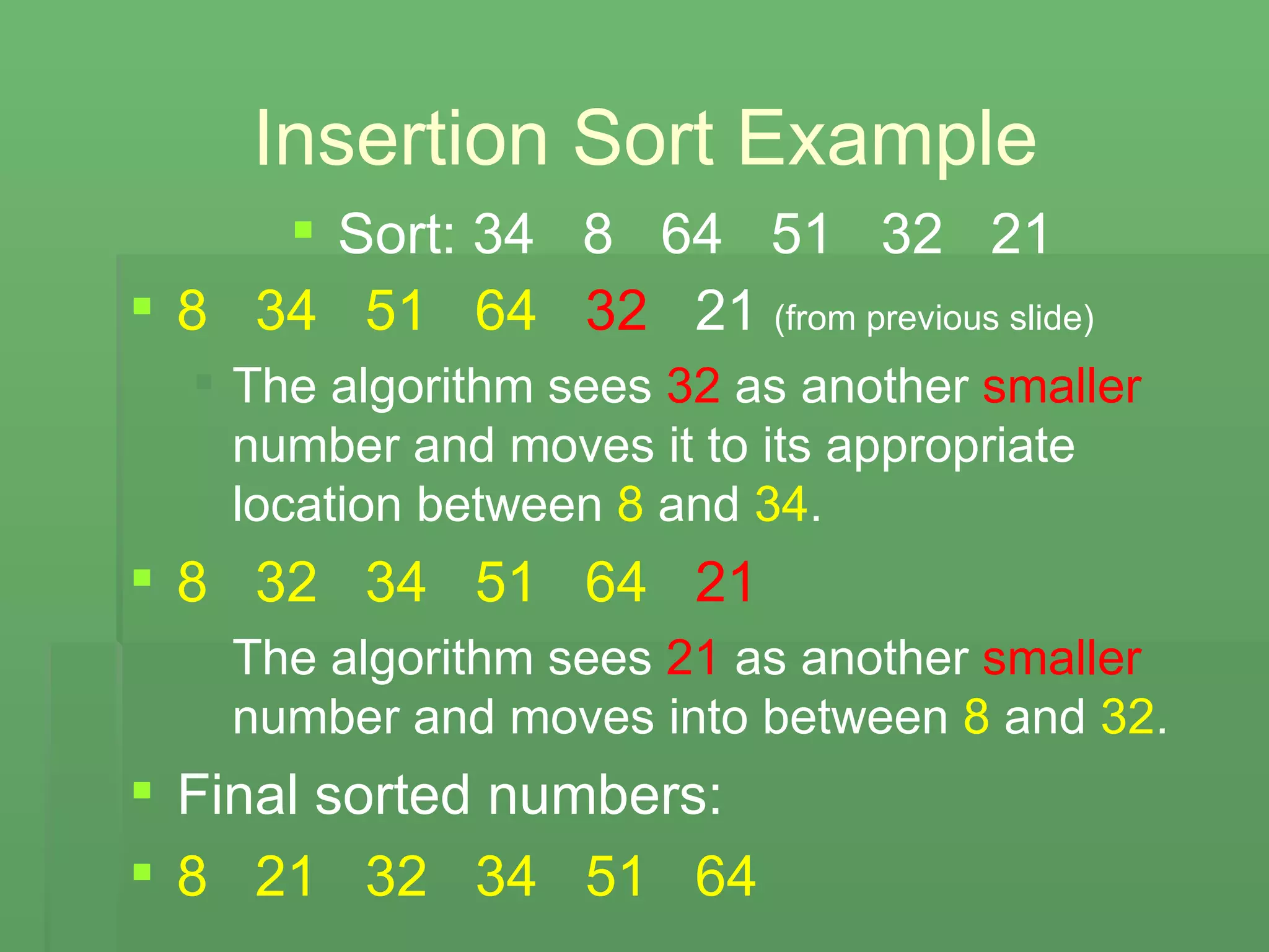 Insertion Sort Example Sort: 34  8  64  51  32  21 8   34   51   64   32   21  (from previous slide) The algorithm sees  32  as another  smaller  number and moves it to its appropriate location between  8  and  34 . 8   32   34   51   64   21 The algorithm sees  21  as another  smaller  number and moves into between  8  and  32 . Final sorted numbers: 8   21   32   34   51   64 