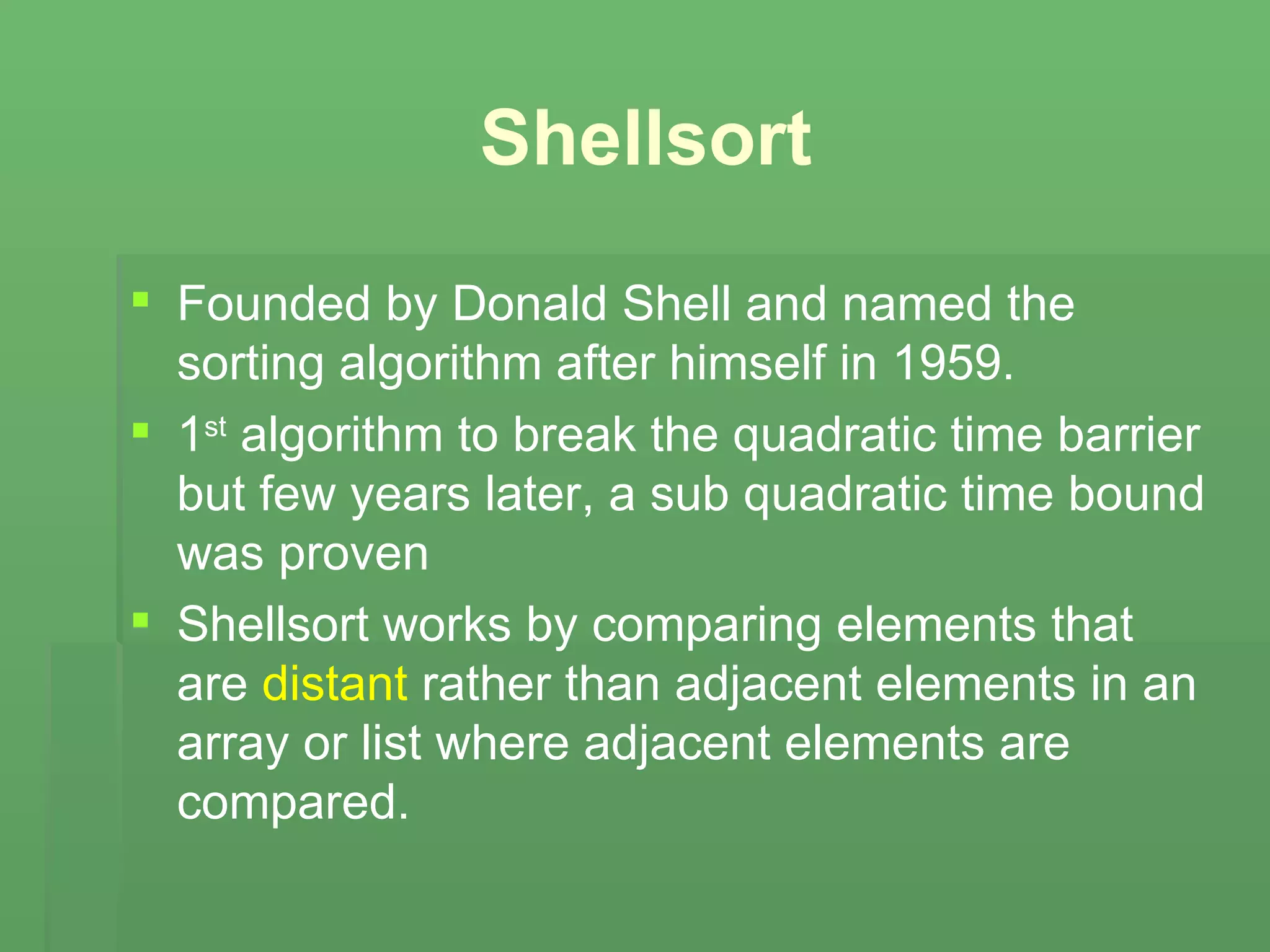 Shellsort Founded by Donald Shell and named the sorting algorithm after himself in 1959. 1 st  algorithm to break the quadratic time barrier but few years later, a sub quadratic time bound was proven Shellsort works by comparing elements that are  distant  rather than adjacent elements in an array or list where adjacent elements are compared. 