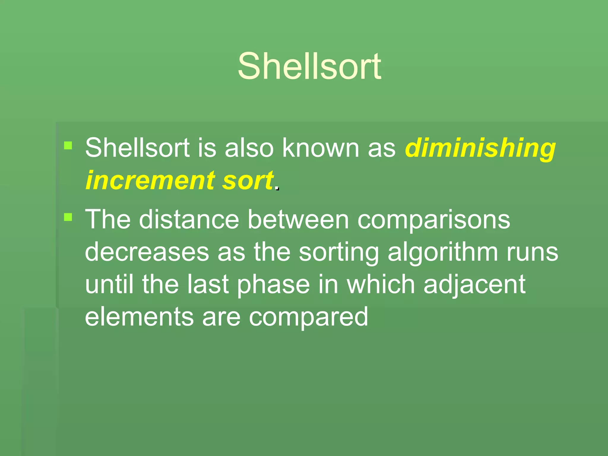 Shellsort Shellsort is also known as   diminishing increment sort . The distance between comparisons decreases as the sorting algorithm runs until the last phase in which adjacent elements are compared 