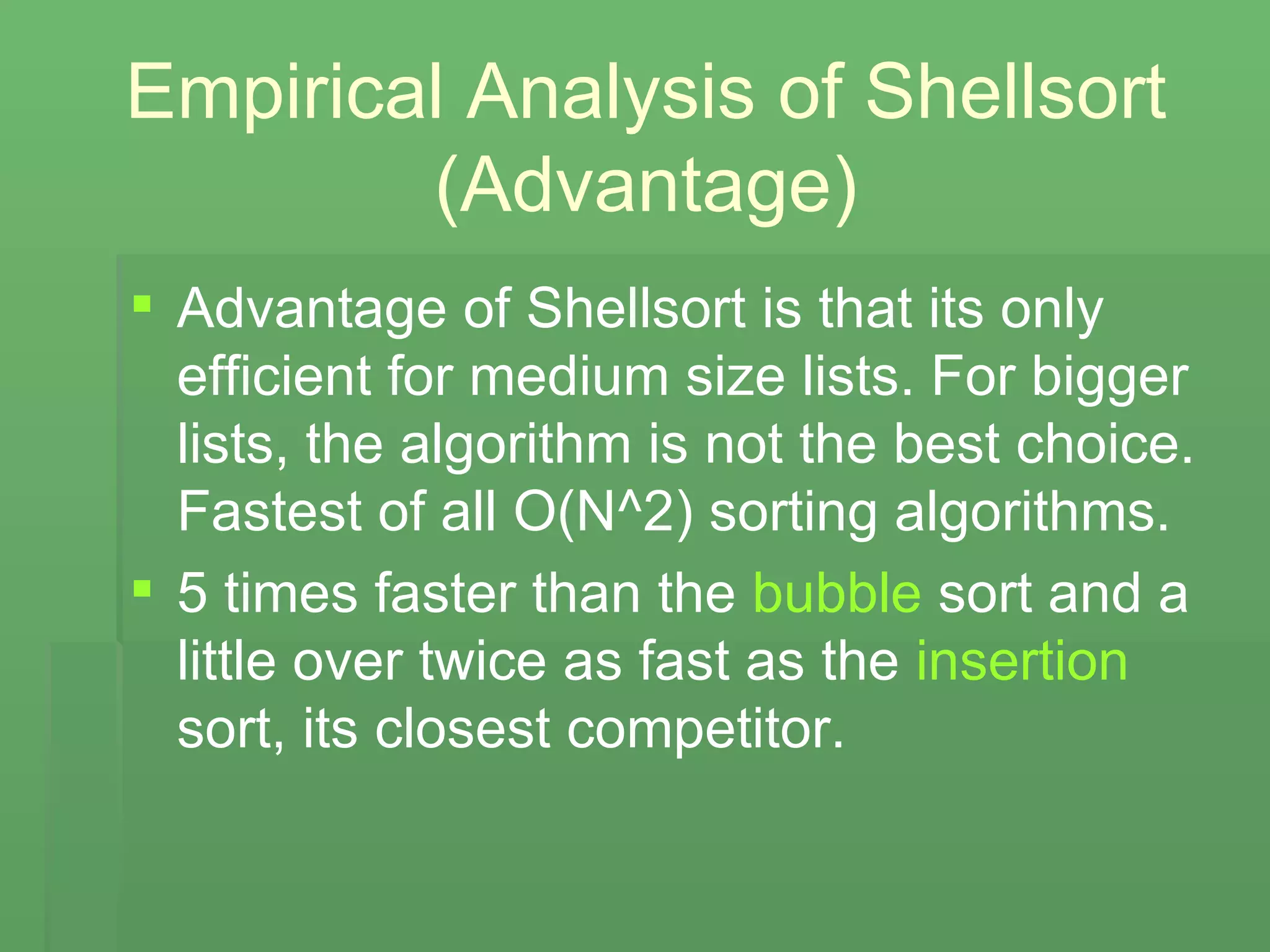 Empirical Analysis of Shellsort (Advantage) Advantage of Shellsort is that its only efficient for medium size lists. For bigger lists, the algorithm is not the best choice. Fastest of all O(N^2) sorting algorithms. 5 times faster than the  bubble  sort and a little over twice as fast as the  insertion  sort, its closest competitor.   
