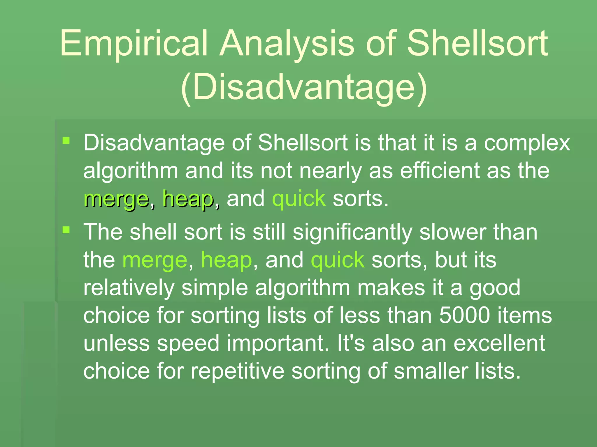 Empirical Analysis of Shellsort (Disadvantage) Disadvantage of Shellsort is that it is a complex algorithm and its not nearly as efficient as the   merge ,  heap ,  and  quick  sorts.   The shell sort is still significantly slower than the  merge ,  heap , and  quick  sorts, but its relatively simple algorithm makes it a good choice for sorting lists of less than 5000 items unless speed important. It's also an excellent choice for repetitive sorting of smaller lists.   